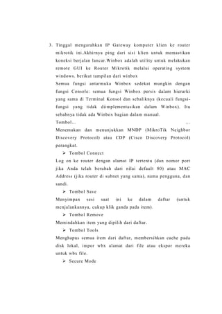 3. Tinggal mengarahkan IP Gateway komputer klien ke router
mikrotik ini.Akhirnya ping dari sisi klien untuk memastikan
koneksi berjalan lancar.Winbox adalah utility untuk melakukan
remote GUI ke Router Mikrotik melalui operating system
windows. berikut tampilan dari winbox
Semua fungsi antarmuka Winbox sedekat mungkin dengan
fungsi Console: semua fungsi Winbox persis dalam hierarki
yang sama di Terminal Konsol dan sebaliknya (kecuali fungsifungsi yang tidak diimplementasikan dalam Winbox). Itu
sebabnya tidak ada Winbox bagian dalam manual.
…

Tombol...

Menemukan dan menunjukkan MNDP (MikroTik Neighbor
Discovery Protocol) atau CDP (Cisco Discovery Protocol)
perangkat.
 Tombol Connect
Log on ke router dengan alamat IP tertentu (dan nomor port
jika Anda telah berubah dari nilai default 80) atau MAC
Address (jika router di subnet yang sama), nama pengguna, dan
sandi.
 Tombol Save
Menyimpan

sesi

saat

ini

ke

dalam

daftar

(untuk

menjalankannya, cukup klik ganda pada item).
 Tombol Remove
Memindahkan item yang dipilih dari daftar.
 Tombol Tools
Menghapus semua item dari daftar, membersihkan cache pada
disk lokal, impor wbx alamat dari file atau ekspor mereka
untuk wbx file.
 Secure Mode

 