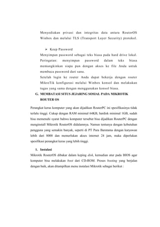 Menyediakan privasi dan integritas data antara RouterOS
Winbox dan melalui TLS (Transport Layer Security) protokol.
 Keep Password
Menyimpan password sebagai teks biasa pada hard drive lokal.
Peringatan:

menyimpan

password

dalam

teks

biasa

memungkinkan siapa pun dengan akses ke file Anda untuk
membaca password dari sana.
Setelah login ke router Anda dapat bekerja dengan router
MikroTik konfigurasi melalui Winbox konsol dan melakukan
tugas yang sama dengan menggunakan konsol biasa.
G. MEMBATASI SITUS JEJARING SOSIAL PADA MIKROTIK
ROUTER OS
Perangkat keras komputer yang akan dijadikan RouterPC ini spesifikasinya tidak
terlalu tinggi. Cukup dengan RAM minimal 64KB, hardisk minimal 1GB, sudah
bisa memenuhi syarat bahwa komputer tersebut bisa dijadikan RouterPC dengan
menginstall Mikrotik RouterOS didalamnya. Namun tentunya dengan kebutuhan
pengguna yang semakin banyak, seperti di PT Pura Barutama dengan karyawan
lebih dari 8000 dan memerlukan akses internet 24 jam, maka diperlukan
spesifikasi perangkat keras yang lebih tinggi.
1. Instalasi
Mikrotik RouterOS dibakar dalam keping disk, kemudian atur pada BIOS agar
komputer bisa melakukan boot dari CD-ROM. Proses booting yang berjalan
dengan baik, akan ditampilkan menu instalasi Mikrotik sebagai berikut :

 