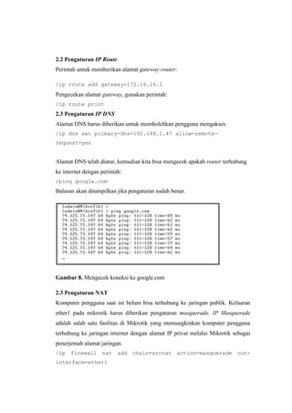 2.2 Pengaturan IP Route
Perintah untuk memberikan alamat gateway router:
/ip route add gateway=172.16.16.1

Pengecekan alamat gateway, gunakan perintah:
/ip route print

2.3 Pengaturan IP DNS
Alamat DNS harus diberikan untuk membolehkan pengguna mengakses.
/ip dns set primary-dns=192.168.1.47 allow-remoterequest=yes

Alamat DNS telah diatur, kemudian kita bisa mengecek apakah router terhubung
ke internet dengan perintah:
/ping google.com

Balasan akan ditampilkan jika pengaturan sudah benar.

Gambar 8. Mengecek koneksi ke google.com
2.3 Pengaturan NAT
Komputer pengguna saat ini belum bisa terhubung ke jaringan publik. Keluaran
ether1 pada mikrotik harus diberikan pengaturan masquerade. IP Masquerade
adalah salah satu fasilitas di Mikrotik yang memungkinkan komputer pengguna
terhubung ke jaringan internet dengan alamat IP privat melalui Mikrotik sebagai
penerjemah alamat jaringan.
/ip

firewall

nat

interface=ether1

add

chain=srcnat

action=masquerade

out-

 