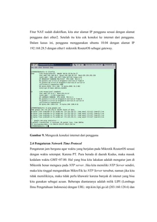 Fitur NAT sudah diaktifkan, kita atur alamat IP pengguna sesuai dengan alamat
pengguna dari ether2. Setelah itu kita cek koneksi ke internet dari pengguna.
Dalam kasus ini, pengguna menggunakan ubuntu 10.04 dengan alamat IP
192.168.28.5 dengan ether1 mikrotik RouterOS sebagai gateway.

Gambar 9. Mengecek koneksi internet dari pengguna
2.4 Pengaturan Network Time Protocol
Pengaturan jam berguna agar waktu yang berjalan pada Mikrotik RouterOS sesuai
dengan waktu setempat. Karena PT. Pura berada di daerah Kudus, maka masuk
kedalam waktu GMT+07.00. Hal yang bisa kita lakukan adalah mengatur jam di
Mikrotik benar mengacu pada NTP server. Jika kita memiliki NTP Server sendiri,
maka kita tinggal mengarahkan MikroTik ke NTP Server tersebut, namun jika kita
tidak memilikinya, maka tidak perlu khawatir karena banyak di intenet yang bisa
kita gunakan sebagai acuan. Beberapa diantaranya adalah milik LIPI (Lembaga
Ilmu Pengetahuan Indonesia) dengan URL: ntp.kim.lipi.go.id (203.160.128.6) dan

 