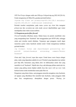 NTP Pool Project dengan salah satu URLnya: 0.id.pool.ntp.org (202.169.224.16).
Untuk mengaturnya di MikroTik, gunakan perintah berikut :
/system ntp client set primary-ntp=203.160.128.6 secondaryntp=202.169.224.16  mode=unicast enabled=yes

Perintah tersebut menjelaskan, pada menu system ntp client kita mengatur
primary-ntp dan secondary-ntp serta mode unicast diperbolehkan agar router
mendapatkan data waktu secara realtime.
3.3 Pengaturan packet filter firewall
Firewall kemudian diberikan aturan. Dalam kasus ini penulis memblokir situs
yang mengandung kata ―facebook‖ dan menggunakan port HTTP (80), sehingga
selain port tersebut masih diijinkan. Tujuannya agar pengguna masih dapat
menerima update status facebook melalui email. Untuk mengaturnya ketikkan
perintah berikut:
/ip

firewall

port=80

filter

add

content=facebook

chain=forward
action=drop

protocol=tcp

dst-

comment="blokir

Facebook"

Chain ada 3 tipe, forward, input dan output. Untuk kasus router hanya sebagai
jalan, maka yang digunakan adalah forward. Protokol yang digunakan tcp melalui
port http (80). Sementara yang dalam filter ini dikhususkan untuk situr yang
memiliki isi url ―facebook‖. Dipilih aksi drop, ada beberapa pilihan untuk aksi ini,
namun yang paling umum dipakai adalah drop dan reject with tcp reset. Lalu
berikan komen untuk memberikan nama pada filter ini.
Pengaturan yang diatur diatas, saat pengguna mencoba mengakses situs facebook,
url apapun yang diketikkan bila memiliki kata facebook, maka pengguna tidak
akan

bisa

mengaksesnya,

ditunjukkan

dengan

proses

―Waiting

for

 