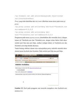 /ip firewall nat add action=masquerade chain=srcnat
out-interface=ether1
Proxy yang telah diaktifkan dari sisi router diberikan aturan akses pada menu ip
proxy:
/ip proxy access add action=deny dst-host=*facebook.com
src-address=0.0.0.0
/ip proxy access add action=deny dsthost=*friendster.com src-address=0.0.0.0
Pengaturan pada menu ip proxy access, ditambahkan aksi menolak (deny), dengan
tujuan url *facebook.com dan *friendster.com, dengan artian bahwa baik akses
melalui port http atau port https, asalkan terdapat dalam url facebook.com dan
friendster.com tetap ditolak aksesnya.
Tanda bintang sebelum alamat situs menunjukkan proxy mikrotik menolak akses
alamat tujuan facebook dan friendster. Baik melalui port http atau port https.

Gambar 12. Hasil pada pengguna saat mencoba mengakses situs facebook.com
aturan proxy

 