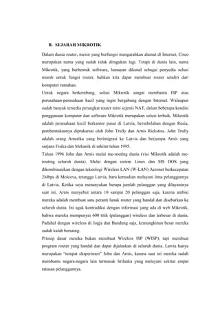 B. SEJARAH MIKROTIK
Dalam dunia router, mesin yang berfungsi mengarahkan alamat di Internet, Cisco
merupakan nama yang sudah tidak diragukan lagi. Tetapi di dunia lain, nama
Mikrotik, yang berbentuk software, lumayan dikenal sebagai penyedia solusi
murah untuk fungsi router, bahkan kita dapat membuat router sendiri dari
komputer rumahan.
Untuk negara berkembang, solusi Mikrotik sangat membantu ISP atau
perusahaan-perusahaan kecil yang ingin bergabung dengan Internet. Walaupun
sudah banyak tersedia perangkat router mini sejenis NAT, dalam beberapa kondisi
penggunaan komputer dan software Mikrotik merupakan solusi terbaik. Mikrotik
adalah perusahaan kecil berkantor pusat di Latvia, bersebelahan dengan Rusia,
pembentukannya diprakarsai oleh John Trully dan Arnis Riekstins. John Trully
adalah orang Amerika yang berimigrasi ke Latvia dan berjumpa Arnis yang
sarjana Fisika dan Mekanik di sekitar tahun 1995.
Tahun 1996 John dan Arnis mulai me-routing dunia (visi Mikrotik adalah merouting seluruh dunia). Mulai dengan sistem Linux dan MS DOS yang
dikombinasikan dengan teknologi Wireless LAN (W-LAN) Aeronet berkecepatan
2Mbps di Molcova, tetangga Latvia, baru kemudian melayani lima pelanggannya
di Latvia. Ketika saya menanyakan berapa jumlah pelanggan yang dilayaninya
saat ini, Arnis menyebut antara 10 sampai 20 pelanggan saja, karena ambisi
mereka adalah membuat satu peranti lunak router yang handal dan disebarkan ke
seluruh dunia. Ini agak kontradiksi dengan informasi yang ada di web Mikrotik,
bahwa mereka mempunyai 600 titik (pelanggan) wireless dan terbesar di dunia.
Padahal dengan wireless di Jogja dan Bandung saja, kemungkinan besar mereka
sudah kalah bersaing.
Prinsip dasar mereka bukan membuat Wireless ISP (WISP), tapi membuat
program router yang handal dan dapat dijalankan di seluruh dunia. Latvia hanya
merupakan ―tempat eksperimen‖ John dan Arnis, karena saat ini mereka sudah
membantu negara-negara lain termasuk Srilanka yang melayani sekitar empat
ratusan pelanggannya.

 
