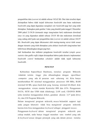 pengambilan data (current in) adalah sebesar 165,62 Kb. Dari data tersebut dapat
disimpulkan bahwa tidak terjadi kebocoran bandwidth atau batas maksimum
bandwidth yang dapat digunakan mengikuti rule bandwidth pagi hari yang telah
ditetapkan. Sedangkan pada gambar 3 data yang diambil pada tanggal 2 Desember
2008 pukul 21:58:26 (termasuk range siang/malam hari) maksimum download
(max in) yang digunakan adalah sebesar 255,91 Kb dan maksimum download
yang sedang aktif pada saat pengambilan data (current in) adalah sebesar 242,97
Kb. Bandwidth yang dapat dikonsumsi oleh masing-masing server telah sesuai
dengan skenario yang telah ditetapkan yaitu alokasi bandwidth siang/malam hari
lebih besar dibandingkan dengan pagi hari.
Jadi berdasarkan dua indikator pengukuran bandwidth tersebut (simple queue
statistics dan grafik traffic) dapat disimpulkan bahwa pada skenario implementasi
bandwidth control berdasarkan scheduler adalah tidak tejadi kebocoran
bandwidth.
PENUTUP
Kebutuhan Sepesifikasi Hardware, instalasi
tidaklah

terlalu

computer

yang

tinggi

jika

dibandingkan

ada di pasaran

saat

program
dengan

sekarang

Mikrotik
spesifikasi

ini. Kita hanya

membutuhkan PC minimal menggunakan processor 100 MHz, RAM
minimal 64 Mb, space hard disk yang kosong minimal 64 (Hard disk
menggunakan sistem standar Kontroler IDE dan ATA. Penggunaan
SATA, SCSI dan USB tidak didukung), LAN card, CD/DVD ROM
(jika instalasi menggunakan disket, gunakan ukuran 3,5″ pada drive
A), dan CD Program Mikrotik.
Dalam menginstal program mikrotik, mouse belumlah support tapi
anda jangan khawatir

tidak bisa menginstal

program

mikrotik

karena kita bisa menggunakan keyboard sebagai pengganti mouse.
Penggunaan keyboard dalam

menginstal

program

mikrotik

pun

cukup mudah, anda hanya tinggal menekan satu tombol yang ada
di keyboard sesuai dengan petunjuk yang ada dalam proses instalas

 