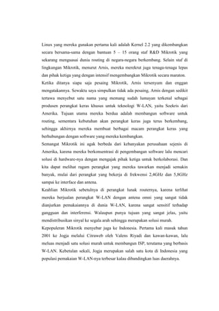 Linux yang mereka gunakan pertama kali adalah Kernel 2.2 yang dikembangkan
secara bersama-sama dengan bantuan 5 – 15 orang staf R&D Mikrotik yang
sekarang menguasai dunia routing di negara-negara berkembang. Selain staf di
lingkungan Mikrotik, menurut Arnis, mereka merekrut juga tenaga-tenaga lepas
dan pihak ketiga yang dengan intensif mengembangkan Mikrotik secara maraton.
Ketika ditanya siapa saja pesaing Mikrotik, Arnis tersenyum dan enggan
mengatakannya. Sewaktu saya simpulkan tidak ada pesaing, Arnis dengan sedikit
tertawa menyebut satu nama yang memang sudah lumayan terkenal sebagai
produsen perangkat keras khusus untuk teknologi W-LAN, yaitu Soekris dari
Amerika. Tujuan utama mereka berdua adalah membangun software untuk
routing, sementara kebutuhan akan perangkat keras juga terus berkembang,
sehingga akhirnya mereka membuat berbagai macam perangkat keras yang
berhubungan dengan software yang mereka kembangkan.
Semangat Mikrotik ini agak berbeda dari kebanyakan perusahaan sejenis di
Amerika, karena mereka berkonsentrasi di pengembangan software lalu mencari
solusi di hardware-nya dengan mengajak pihak ketiga untuk berkolaborasi. Dan
kita dapat melihat ragam perangkat yang mereka tawarkan menjadi semakin
banyak, mulai dari perangkat yang bekerja di frekwensi 2,4GHz dan 5,8GHz
sampai ke interface dan antena.
Keahlian Mikrotik sebetulnya di perangkat lunak routernya, karena terlihat
mereka berjualan perangkat W-LAN dengan antena omni yang sangat tidak
dianjurkan pemakaiannya di dunia W-LAN, karena sangat sensitif terhadap
gangguan dan interferensi. Walaupun punya tujuan yang sangat jelas, yaitu
mendistribusikan sinyal ke segala arah sehingga merupakan solusi murah.
Kepopuleran Mikrotik menyebar juga ke Indonesia. Pertama kali masuk tahun
2001 ke Jogja melalui Citraweb oleh Valens Riyadi dan kawan-kawan, lalu
meluas menjadi satu solusi murah untuk membangun ISP, terutama yang berbasis
W-LAN. Kebetulan sekali, Jogja merupakan salah satu kota di Indonesia yang
populasi pemakaian W-LAN-nya terbesar kalau dibandingkan luas daerahnya.

 