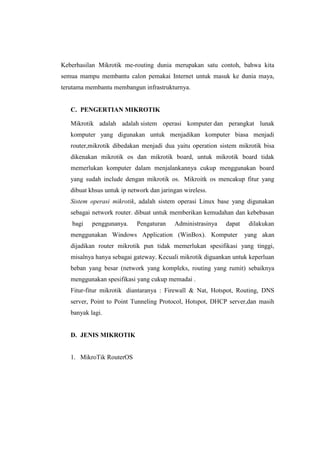 Keberhasilan Mikrotik me-routing dunia merupakan satu contoh, bahwa kita
semua mampu membantu calon pemakai Internet untuk masuk ke dunia maya,
terutama membantu membangun infrastrukturnya.

C. PENGERTIAN MIKROTIK
Mikrotik adalah adalah sistem operasi komputer dan perangkat lunak
komputer yang digunakan untuk menjadikan komputer biasa menjadi
router,mikrotik dibedakan menjadi dua yaitu operation sistem mikrotik bisa
dikenakan mikrotik os dan mikrotik board, untuk mikrotik board tidak
memerlukan komputer dalam menjalankannya cukup menggunakan board
yang sudah include dengan mikrotik os. Mikroitk os mencakup fitur yang
dibuat khsus untuk ip network dan jaringan wireless.
Sistem operasi mikrotik, adalah sistem operasi Linux base yang digunakan
sebagai network router. dibuat untuk memberikan kemudahan dan kebebasan
bagi

penggunanya.

Pengaturan

Administrasinya

dapat

menggunakan Windows Application (WinBox). Komputer

dilakukan
yang akan

dijadikan router mikrotik pun tidak memerlukan spesifikasi yang tinggi,
misalnya hanya sebagai gateway. Kecuali mikrotik diguankan untuk keperluan
beban yang besar (network yang kompleks, routing yang rumit) sebaiknya
menggunakan spesifikasi yang cukup memadai .
Fitur-fitur mikrotik diantaranya : Firewall & Nat, Hotspot, Routing, DNS
server, Point to Point Tunneling Protocol, Hotspot, DHCP server,dan masih
banyak lagi.

D. JENIS MIKROTIK

1. MikroTik RouterOS

 