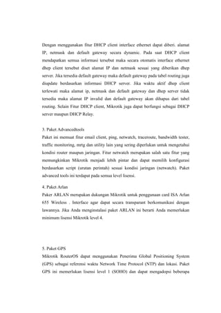 Dengan menggunakan fitur DHCP client interface ethernet dapat diberi. alamat
IP, netmask dan default gateway secara dynamic. Pada saat DHCP client
mendapatkan semua informasi tersebut maka secara otomatis interface ethernet
dhep client tersebut diset alamat IP dan netmask sesuai yang diberikan dhep
server. Jika tersedia default gateway maka default gateway pada tabel routing juga
diupdate berdasarkan informasi DHCP server. Jika waktu aktif dhep client
terlewati maka alamat ip, netmask dan default gateway dan dhep server tidak
tersedia maka alamat IP invalid dan default gateway akan dihapus dari tabel
routing. Selain Fitur DHCP client, Mikrotik juga dapat berfungsi sebagai DHCP
server maupun DHCP Relay.

3. Paket Advancedtools
Paket ini memuat fitur email client, ping, netwatch, traceroute, bandwidth tester,
traffic monitoring, mrtg dan utility lain yang sering diperlukan untuk mengetahui
kondisi router maupun jaringan. Fitur netwatch merupakan salah satu fitur yang
memungkinkan Mikrotik menjadi lebih pintar dan dapat memilih konfigurasi
berdasarkan script (urutan perintah) sesuai kondisi jaringan (netwatch). Paket
advanced tools ini terdapat pada semua level lisensi.
4. Paket Arlan
Paker ARLAN merupakan dukungan Mikrotik untuk penggunaan card ISA Arlan
655 Wireless . Interface agar dapat secara transparant berkomunikasi dengan
lawannya. Jika Anda menginstalasi paket ARLAN ini berarti Anda memerlukan
minimum lisensi Mikrotik level 4.

5. Paket GPS
Mikrotik RouterOS dapat menggunakan Penerima Global Positioning System
(GPS) sebagai referensi waktu Network Time Protocol (NTP) dan lokasi. Paket
GPS ini memerlukan lisensi level 1 (SOHO) dan dapat mengadopsi beberapa

 