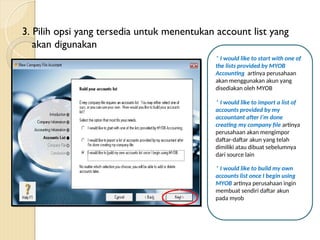 3. Pilih opsi yang tersedia untuk menentukan account list yang
akan digunakan
* I would like to start with one of
the lists provided by MYOB
Accounting artinya perusahaan
akan menggunakan akun yang
disediakan oleh MYOB
* I would like to import a list of
accounts provided by my
accountant after I’m done
creating my company file artinya
perusahaan akan mengimpor
daftar-daftar akun yang telah
dimiliki atau dibuat sebelumnya
dari source lain
* I would like to build my own
accounts list once I begin using
MYOB artinya perusahaan ingin
membuat sendiri daftar akun
pada myob
 