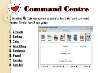  Command Button merupakan bagan alur transaksi dari command
centre. Terdiri dari 8 sub yaitu :
1. Accounts
2. Banking
3. Sales
4. Time Billing
5. Purchases
6. Payroll
7. Inventoy
8. Card File
 