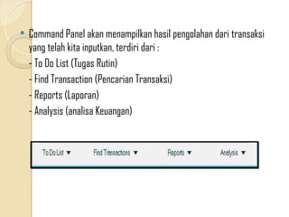  Command Panel akan menampilkan hasil pengolahan dari transaksi
yang telah kita inputkan, terdiri dari :
- To Do List (Tugas Rutin)
- Find Transaction (Pencarian Transaksi)
- Reports (Laporan)
- Analysis (analisa Keuangan)
 
