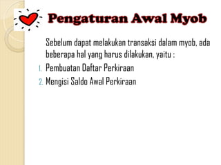 Sebelum dapat melakukan transaksi dalam myob, ada
beberapa hal yang harus dilakukan, yaitu :
1. Pembuatan Daftar Perkiraan
2. Mengisi Saldo Awal Perkiraan
 