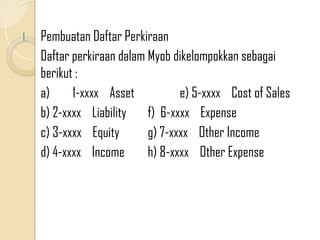 1. Pembuatan Daftar Perkiraan
Daftar perkiraan dalam Myob dikelompokkan sebagai
berikut :
a) 1-xxxx Asset e) 5-xxxx Cost of Sales
b) 2-xxxx Liability f) 6-xxxx Expense
c) 3-xxxx Equity g) 7-xxxx Other Income
d) 4-xxxx Income h) 8-xxxx Other Expense
 