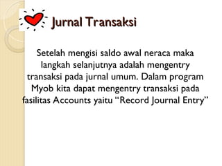 Jurnal Transaksi
Jurnal Transaksi
Setelah mengisi saldo awal neraca maka
langkah selanjutnya adalah mengentry
transaksi pada jurnal umum. Dalam program
Myob kita dapat mengentry transaksi pada
fasilitas Accounts yaitu “Record Journal Entry”
 