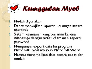 1. Mudah digunakan
2. Dapat menyajikan laporan keuangan secara
otomatis
3. Sistem keamanan yang terjamin karena
dilengkapi dengan akses keamanan seperti
password
4. Mempunyai export data ke program
Microsoft Excel maupun Microsoft Word
5. Mampu menampilkan data secara cepat dan
mudah
 