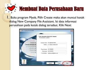 1. Buka program Myob, Pilih Create maka akan muncul kotak
dialog New Company File Assistant. Isi data informasi
perusahaan pada kotak dialog tersebut. Klik Next
 