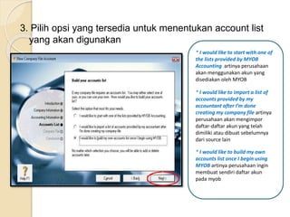 3. Pilih opsi yang tersedia untuk menentukan account list
yang akan digunakan
* I would like to start with one of
the lists provided by MYOB
Accounting artinya perusahaan
akan menggunakan akun yang
disediakan oleh MYOB
* I would like to import a list of
accounts provided by my
accountant after I’m done
creating my company file artinya
perusahaan akan mengimpor
daftar-daftar akun yang telah
dimiliki atau dibuat sebelumnya
dari source lain
* I would like to build my own
accounts list once I begin using
MYOB artinya perusahaan ingin
membuat sendiri daftar akun
pada myob
 