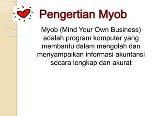 Myob (Mind Your Own Business)
adalah program komputer yang
membantu dalam mengolah dan
menyampaikan informasi akuntansi
secara lengkap dan akurat
 