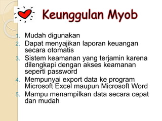 1. Mudah digunakan
2. Dapat menyajikan laporan keuangan
secara otomatis
3. Sistem keamanan yang terjamin karena
dilengkapi dengan akses keamanan
seperti password
4. Mempunyai export data ke program
Microsoft Excel maupun Microsoft Word
5. Mampu menampilkan data secara cepat
dan mudah
 