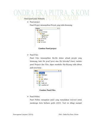 Panel-panel pada Netbeans:
                   Panel project
                      Panel Project menampilkan Proyek yang telah dirancang.




                                  Gambar Panel project


                   Panel Files
                      Panel Files menampilkan file-file dalam sebuah proyek yang
                      dirancang, baik file java(*.java) atau file bytcode(*.class). melalui
                      panel Projects dan Files, dapat membuka file-fileyang telah dibuat
                      pada area kerja.




                                   Gambar Panel Files


                   Panel Pallete
                      Panel Pallete merupakan panel yang menydiakan tool-tool untuk
                      mendesign form berbasis grafis (GUI). Tool ini dibagi menjadi




Pemrogaman Lanjutan ( JAVA)                                 Oleh : Ondra Eka Putra, S.Kom
 