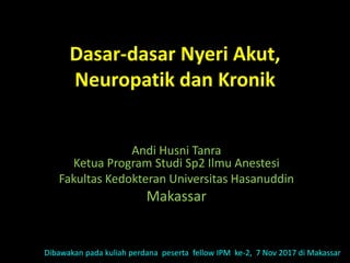 Dasar-dasar Nyeri Akut,
Neuropatik dan Kronik
Andi Husni Tanra
Ketua Program Studi Sp2 Ilmu Anestesi
Fakultas Kedokteran Universitas Hasanuddin
Makassar
Dibawakan pada kuliah perdana peserta fellow IPM ke-2, 7 Nov 2017 di Makassar
 