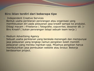 Biro iklan terdiri dari beberapa tipe
o Independent Creative Services
Bentuk usaha periklanan perorangan atau organisasi yang
memfokuskan diri pada pelayanan jasa kreatif sampai ke produksi.
Dibagi macam :-Freelance ( fotografer, copywriter, desainer dll. )-
Biro Kreatif ( bukan perorangan tetapi sebuah team kerja )
o Medium Advertising Agency
Sebuah usaha periklanan yang berskala menengah dan mempunyai
jasa pelayanan yang lengkap namun pengiklan boleh memilih
pelayanan yang mereka inginkan saja. Misalnya pengiklan hanya
membutuhkan jasa pembuatan website atau brosur. Bekerja
berdasarkan project.
 
