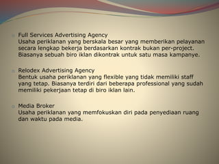 o Full Services Advertising Agency
Usaha periklanan yang berskala besar yang memberikan pelayanan
secara lengkap bekerja berdasarkan kontrak bukan per-project.
Biasanya sebuah biro iklan dikontrak untuk satu masa kampanye.
o Relodex Advertising Agency
Bentuk usaha periklanan yang flexible yang tidak memiliki staff
yang tetap. Biasanya terdiri dari beberapa professional yang sudah
memiliki pekerjaan tetap di biro iklan lain.
o Media Broker
Usaha periklanan yang memfokuskan diri pada penyediaan ruang
dan waktu pada media.
 