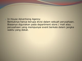 o In House Advertising Agency
Bentuknya hanya berupa divisi dalam sebuah perusahaan.
Biasanya digunakan pada department store / mall atau
perusahaan yang mempunyai event berkala dalam jangka
waktu yang dekat.
 
