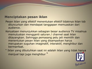 Menciptakan pesan iklan
Pesan iklan yang efektif menentukan efektif tidaknya iklan tsb
diluncurkan dan mendapat tanggapan memuaskan dari
audience.
Kenyataan menunjukkan sebagian besar audience TV misalnya
memutuskan mengganti saluran / channel saat iklan
ditayangkan. Sehingga pemasang pelu jeli memilih dan
menentukan pesan iklan yang disampaikan harus
merupakan suguhan imaginatif, interaktif, menghibur dan
bermanfaat.
“ Iklan yang dibutuhkan saat ini adalah iklan yang tidak hanya
menjual tapi juga menghibur “
 