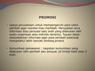 PROMOSI
 Upaya perusahaan untuk mempengaruhi para calon
pembeli agar mereka mau membeli. Merupakan arus
informasi atau persuasi satu arah yang dilakukan oleh
suatu organisasi atau individu tertentu. Tujuan dasar :
menyebarkan informasi agar para pembeli potensial
mengetahui lebih banyak tentang produk
 Komunikasi pemasaran : kegiatan komunikasi yang
dilakukan oleh pembeli dan penjual, jd timbal balik atau 2
arah.
 