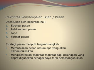 Efektifitas Penyampaian Iklan / Pesan
Ditentukan oleh beberapa hal :
1. Strategi pesan
2. Pelaksanaan pesan
3. Tone
4. Format pesan
Strategi pesan meliputi langkah-langkah :
 Memutuskan pesan umum apa yang akan
dikomunikasikan
 Mengidentifikasi manfaat-manfaat bagi pelanggan yang
dapat digunakan sebagai daya tarik pemasangan iklan
 