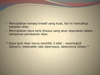  Menciptakan konsep kreatif yang kuat, hal ini mencakup
tampilan iklan
 Menciptakan daya tarik khusus yang akan digunakan dalam
kampanye pemasaran iklan.
* Daya tarik iklan harus memiliki 3 sifat : meaningfull
(berarti), believable (dpt dipercaya), destinctive (khas) *
 