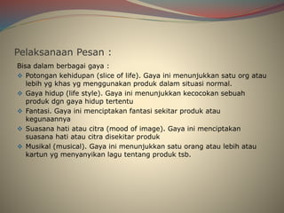 Pelaksanaan Pesan :
Bisa dalam berbagai gaya :
 Potongan kehidupan (slice of life). Gaya ini menunjukkan satu org atau
lebih yg khas yg menggunakan produk dalam situasi normal.
 Gaya hidup (life style). Gaya ini menunjukkan kecocokan sebuah
produk dgn gaya hidup tertentu
 Fantasi. Gaya ini menciptakan fantasi sekitar produk atau
kegunaannya
 Suasana hati atau citra (mood of image). Gaya ini menciptakan
suasana hati atau citra disekitar produk
 Musikal (musical). Gaya ini menunjukkan satu orang atau lebih atau
kartun yg menyanyikan lagu tentang produk tsb.
 