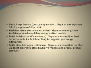 Simbol kepribadian (personality symbol). Gaya ini menciptakan
tokoh yang mewakili produk.
 Keahlian teknis (technical espertise). Gaya ini menunjukkan
keahlian perusahaan dalam menghasilkan produk
 Bukti ilmiah (scientific evidence). Gaya ini menampilkan hasil
survey atau buku ilmiah tentang keunggulan produk yg
ditawarkan.
 Bukti atau dukungan testimonial. Gaya ini menampilkan sumber
yg dapat dipercaya atau disukai yg mendukung produk-produk
tersebut.
 