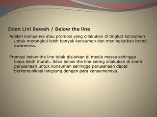 Iklan Lini Bawah / Below the line
Adalah kampanye atau promosi yang dilakukan di tingkat konsumen
untuk merangkul lebih banyak konsumen dan meningkatkan brand
awareness.
Promosi below the line tidak disiarkan di media massa sehingga
biaya lebih murah. Iklan below the line sering dilakukan di event
perusahaan untuk konsumen sehingga perusahaan dapat
berkomunikasi langsung dengan para konsumennya.
 