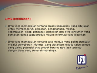 Ilmu periklanan :
 Ilmu yang mempelajari tentang proses komunikasi yang ditujukan
untuk mempengaruhi perasaan, pengetahuan, makna,
kepercayaan, sikap, pendapat, pemikiran dan citra konsumen yang
berkaitan denga suatu produk melalui informasi yang diberikan.
 Ilmu yang mempelajari tentang cara menjual yang paling persuasif
melalui penyebaran informasi yang diarahkan kepada calon pembeli
yang paling potensial atas produk barang atau jasa tertentu
dengan biaya yang semurah-murahnya.
 