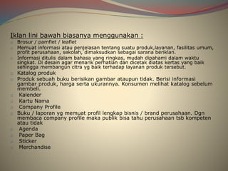 Iklan lini bawah biasanya menggunakan :
o Brosur / pamflet / leaflet
o Memuat informasi atau penjelasan tentang suatu produk,layanan, fasilitas umum,
profit perusahaan, sekolah, dimaksudkan sebagai sarana beriklan.
o Informasi ditulis dalam bahasa yang ringkas, mudah dipahami dalam waktu
singkat. Di desain agar menarik perhatian dan dicetak diatas kertas yang baik
sehingga membangun citra yg baik terhadap layanan produk tersebut.
o Katalog produk
o Produk sebuah buku berisikan gambar ataupun tidak. Berisi informasi
gambar produk, harga serta ukurannya. Konsumen melihat katalog sebelum
membeli.
o Kalender
o Kartu Nama
o Company Profile
o Buku / laporan yg memuat profil lengkap bisnis / brand perusahaan. Dgn
membaca company profile maka publik bisa tahu perusahaan tsb kompeten
atau tidak
o Agenda
o Paper Bag
o Sticker
o Merchandise
 