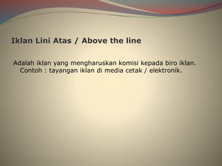 Iklan Lini Atas / Above the line
Adalah iklan yang mengharuskan komisi kepada biro iklan.
Contoh : tayangan iklan di media cetak / elektronik.
 