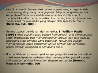 Kata Iklan sendiri berasal dari bahasa yunani, yang artinya adalah
upaya menggiring orang pada gagasan. Adapun pengertian secara
komprehensif atau luas adalah semua bentuk aktifitas untuk
menghadirkan dan mempromosikan ide, barang ataupun jasa secara
nonpersonal melalui media yang dibayar oleh sponsor tertentu.
(Durianto, dkk, 2003).
 Menurut pakar periklanan dari Amerika, S. William Pattis
(1993) iklan adalah setiap bentuk komunikasi yang dimaksudkan
untuk memotivasi dan mempromosikan produk dan jasa kepada
seseorang atau pembeli yang potensial. Tujuannya adalah
mempengaruhi calon konsumen untuk berfikir dan bertindak
sesuai dengan keinginan si pemasang iklan.
 Iklan adalah seni menyampaikan apa yang ditawarkan atau dijual
untuk mendapatkan perhatian dan menempatkan produk secara
unik kedalam pikiran konsumen dengan alat bantu (Roman,
Maas & Nisenholtz. 200
 
