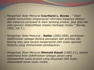  Pengertian Iklan Menurut Courtland L. Bovee : ” Iklan
adalah komunikasi nonpersonal informasi biasanya dibayar
dan biasanya persuasif di alam tentang produk, jasa atau ide
oleh sponsor diidentifikasi melalui berbagai media.” (Bovee,
1992, hal 7.).
 Pengertian Iklan Menurut : Kotler (2002:658), periklanan
didefinisikan sebagai bentuk penyajian dan promosi ide,
barang atau jasa secara nonpersonal oleh suatu sponsor
tertentu yang memerlukan pembayaran.
 Pengertian Iklan Menurut Rhenald Kasali (1992:21), secara
sederhana iklan didefinisikan sebagai pesan yang
menawarkan suatu produk yang ditujukan oleh suatu
masyarakat lewat suatu media.
 