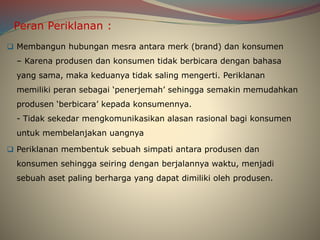 Peran Periklanan :
 Membangun hubungan mesra antara merk (brand) dan konsumen
– Karena produsen dan konsumen tidak berbicara dengan bahasa
yang sama, maka keduanya tidak saling mengerti. Periklanan
memiliki peran sebagai ‘penerjemah’ sehingga semakin memudahkan
produsen ‘berbicara’ kepada konsumennya.
- Tidak sekedar mengkomunikasikan alasan rasional bagi konsumen
untuk membelanjakan uangnya
 Periklanan membentuk sebuah simpati antara produsen dan
konsumen sehingga seiring dengan berjalannya waktu, menjadi
sebuah aset paling berharga yang dapat dimiliki oleh produsen.
 