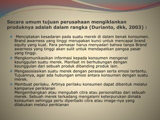 Secara umum tujuan perusahaan mengiklankan
produknya adalah dalam rangka (Durianto, dkk, 2003) :
 Menciptakan kesadaran pada suatu merek di dalam benak konsumen.
Brand awarness yang tinggi merupakan kunci untuk mencapai brand
equity yang kuat. Para pemasar harus menyadari bahwa tanpa Brand
awarness yang tinggi akan sulit untuk mendapatkan pangsa pasar
yang tinggi.
 Mengkomunikasikan informasi kepada konsumen mengenai
keunggulan suatu merek. Manfaat ini berhubungan dengan
keunggulan dari sebuah produk dibanding produk lain.
 Mengasosiasikan suatu merek dengan perasaan serta emosi tertentu.
Tujuannya, agar ada hubungan emosi antara konsumen dengan suatu
merek.
 Membuat perilaku. Artinya perilaku konsumen dapat dibentuk melalui
kampanye periklanan
Mengembangkan atau mengubah citra atau personalitas dari sebuah
merek. Sebuah merek terkadang mengalami keterpurukan dimata
konsumen sehingga perlu diperbaiki citra atau image-nya yang
dilakukan melalui periklanan
 