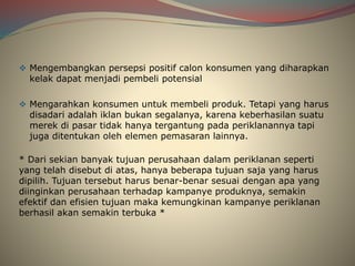  Mengembangkan persepsi positif calon konsumen yang diharapkan
kelak dapat menjadi pembeli potensial
 Mengarahkan konsumen untuk membeli produk. Tetapi yang harus
disadari adalah iklan bukan segalanya, karena keberhasilan suatu
merek di pasar tidak hanya tergantung pada periklanannya tapi
juga ditentukan oleh elemen pemasaran lainnya.
* Dari sekian banyak tujuan perusahaan dalam periklanan seperti
yang telah disebut di atas, hanya beberapa tujuan saja yang harus
dipilih. Tujuan tersebut harus benar-benar sesuai dengan apa yang
diinginkan perusahaan terhadap kampanye produknya, semakin
efektif dan efisien tujuan maka kemungkinan kampanye periklanan
berhasil akan semakin terbuka *
 
