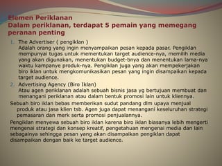 Elemen Periklanan
Dalam periklanan, terdapat 5 pemain yang memegang
peranan penting
1. The Advertiser ( pengiklan )
Adalah orang yang ingin menyampaikan pesan kepada pasar. Pengiklan
mempunyai tugas untuk mementukan target audience-nya, memilih media
yang akan digunakan, menentukan budget-bnya dan menentukan lama-nya
waktu kampanye produk-nya. Pengiklan juga yang akan mempekerjakan
biro iklan untuk mengkomunikasikan pesan yang ingin disampaikan kepada
target audience.
2. Advertising Agency (Biro Iklan)
Atau agen periklanan adalah sebuah bisnis jasa yg bertujuan membuat dan
menangani periklanan atau dalam bentuk promosi lain untuk kliennya.
Sebuah biro iklan bebas memberikan sudut pandang dlm upaya menjual
produk atau jasa klien tsb. Agen juga dapat menangani keseluruhan strategi
pemasaran dan merk serta promosi penjualannya.
Pengiklan menyewa sebuah biro iklan karena biro iklan biasanya lebih mengerti
mengenai strategi dan konsep kreatif, pengetahuan mengenai media dan lain
sebagainya sehingga pesan yang akan disampaikan pengiklan dapat
disampaikan dengan baik ke target audience.
 