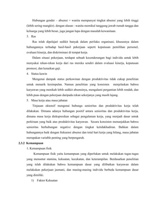 Hubungan gender – absensi = wanita mempunyai tingkat absensi yang lebih tinggi
(lebih sering mangkir). dengan alasan : wanita memikul tanggung jawab rumah tangga dan
keluarga yang lebih besar, juga jangan lupa dengan masalah kewanitaan.
3. Ras
Ras telah dipelajari sedikit banyak dalam perilaku organisasi, khususnya dalam
hubungannya terhadap hasil-hasil pekerjaan seperti keputusan pemilihan personel,
evaluasi kinerja, dan diskriminasi di tempat kerja.
Dalam situasi pekerjaan, terdapat sebuah kecenderungan bagi individu untuk lebih
menyukai rekan-rekan kerja dari ras mereka sendiri dalam evaluasi kinerja, keputusan
promosi, dan kenaikan gaji.
4. Status kawin
Mengenai dampak status perkawinan dengan produktivitas tidak cukup penelitian
untuk menarik kesimpulan. Namun penelitian yang konsisten menjelaskan bahwa
karyawan yang menikah lebih sedikit absensinya, mengalami pergantian lebih rendah, dan
lebih puas dengan pekerjaan daripada rekan sekerjanya yang masih lajang.
5. Masa kerja atau masa jabatan
Tinjauan ektensif mengenai hubunga senioritas dan produktivitas kerja telah
dilakukan. Dimana adanya hubungan positif antara senioritas dan produktivitas kerja,
dimana masa kerja diekspresikan sebagai pengalaman kerja, yang menjadi dasar untuk
perkiraan yang baik atas produktivitas karyawan. Secara konsisten menunjukkan bahwa
senioritas berhubungan negative dengan tingkat ketidakhadiran. Bahkan dalam
hubungannya baik dengan frekuensi absensi dan total hari kerja yang hilang, masa jabatan
merupakan variable penting yang berpengaruh.
2.3.2 Kemampuan
1. Kemampuan fisik
Kemampuan fisik yaitu kemampuan yang diperlukan untuk melakukan tugas-tugas
yang menuntut stamina, kekuatan, kecekatan, dan keterampilan. Berdasarkan penelitian
yang telah dilakukan bahwa kemampuan dasar yang dilibatkan karyawan dalam
melakukan pekerjaan jasmani, dan masing-masing individu berbeda kemampuan dasar
yang dimiliki.
1) Faktor Kekuatan
 