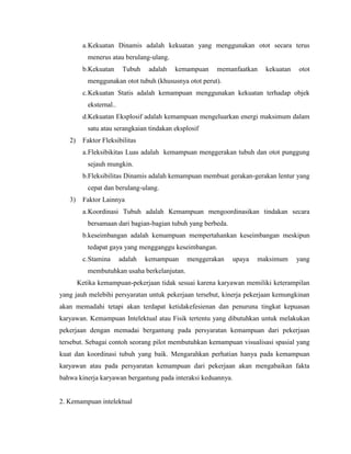 a.Kekuatan Dinamis adalah kekuatan yang menggunakan otot secara terus
menerus atau berulang-ulang.
b.Kekuatan Tubuh adalah kemampuan memanfaatkan kekuatan otot
menggunakan otot tubuh (khususnya otot perut).
c.Kekuatan Statis adalah kemampuan menggunakan kekuatan terhadap objek
eksternal..
d.Kekuatan Eksplosif adalah kemampuan mengeluarkan energi maksimum dalam
satu atau serangkaian tindakan eksplosif
2) Faktor Fleksibilitas
a.Fleksibikitas Luas adalah kemampuan menggerakan tubuh dan otot punggung
sejauh mungkin.
b.Fleksibilitas Dinamis adalah kemampuan membuat gerakan-gerakan lentur yang
cepat dan berulang-ulang.
3) Faktor Lainnya
a.Koordinasi Tubuh adalah Kemampuan mengoordinasikan tindakan secara
bersamaan dari bagian-bagian tubuh yang berbeda.
b.keseimbangan adalah kemampuan mempertahankan keseimbangan meskipun
tedapat gaya yang mengganggu keseimbangan.
c.Stamina adalah kemampuan menggerakan upaya maksimum yang
membutuhkan usaha berkelanjutan.
Ketika kemampuan-pekerjaan tidak sesuai karena karyawan memiliki keterampilan
yang jauh melebihi persyaratan untuk pekerjaan tersebut, kinerja pekerjaan kemungkinan
akan memadahi tetapi akan terdapat ketidakefesienan dan penuruna tingkat kepuasan
karyawan. Kemampuan Intelektual atau Fisik tertentu yang dibutuhkan untuk melakukan
pekerjaan dengan memadai bergantung pada persyaratan kemampuan dari pekerjaan
tersebut. Sebagai contoh seorang pilot membutuhkan kemampuan visualisasi spasial yang
kuat dan koordinasi tubuh yang baik. Mengarahkan perhatian hanya pada kemampuan
karyawan atau pada persyaratan kemampuan dari pekerjaan akan mengabaikan fakta
bahwa kinerja karyawan bergantung pada interaksi keduannya.
2. Kemampuan intelektual
 