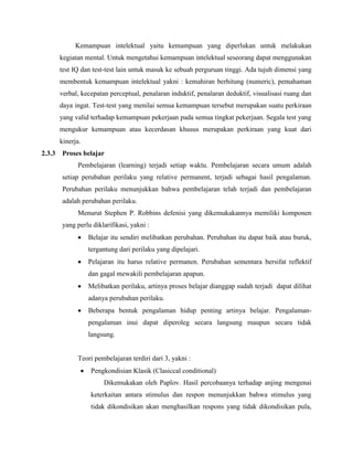 Kemampuan intelektual yaitu kemampuan yang diperlukan untuk melakukan
kegiatan mental. Untuk mengetahui kemampuan intelektual seseorang dapat menggunakan
test IQ dan test-test lain untuk masuk ke sebuah perguruan tinggi. Ada tujuh dimensi yang
membentuk kemampuan intelektual yakni : kemahiran berhitung (numeric), pemahaman
verbal, kecepatan perceptual, penalaran induktif, penalaran deduktif, visualisasi ruang dan
daya ingat. Test-test yang menilai semua kemampuan tersebut merupakan suatu perkiraan
yang valid terhadap kemampuan pekerjaan pada semua tingkat pekerjaan. Segala test yang
mengukur kemampuan atau kecerdasan khusus merupakan perkiraan yang kuat dari
kinerja.
2.3.3 Proses belajar
Pembelajaran (learning) terjadi setiap waktu. Pembelajaran secara umum adalah
setiap perubahan perilaku yang relative permanent, terjadi sebagai hasil pengalaman.
Perubahan perilaku menunjukkan bahwa pembelajaran telah terjadi dan pembelajaran
adalah perubahan perilaku.
Menurut Stephen P. Robbins defenisi yang dikemukakannya memiliki komponen
yang perlu diklarifikasi, yakni :
 Belajar itu sendiri melibatkan perubahan. Perubahan itu dapat baik atau buruk,
tergantung dari perilaku yang dipelajari.
 Pelajaran itu harus relative permanen. Perubahan sementara bersifat reflektif
dan gagal mewakili pembelajaran apapun.
 Melibatkan perilaku, artinya proses belajar dianggap sudah terjadi dapat dilihat
adanya perubahan perilaku.
 Beberapa bentuk pengalaman hidup penting artinya belajar. Pengalaman-
pengalaman inui dapat diperoleg secara langsung maupun secara tidak
langsung.
Teori pembelajaran terdiri dari 3, yakni :
 Pengkondisian Klasik (Clasiccal conditional)
Dikemukakan oleh Paplov. Hasil percobaanya terhadap anjing mengenai
keterkaitan antara stimulus dan respon menunjukkan bahwa stimulus yang
tidak dikondisikan akan menghasilkan respons yang tidak dikondisikan pula,
 