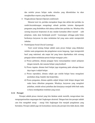 dan melalui proses belajar maka stimulus yang dikondisikan itu akan
menghasilkan respons yang dikondisikan.
 Pengkondisian Operant (Operant conditional)
Menurut teori ini, perilaku merupakan fungsi dan akibat dari perilaku itu
sendiri.kecenderungan mengulangi sebuah perilaku tertentu dipengaruhi
penguatan yang disebabkan oleh adanya akibat daro perilaku itu. Misalnya bila
seorang karyawan berprestasi di atas standar kemudian diberi insentif oelh
pimpinan, maka akan berdampak positif / kesenangan sehingga pada bulan
berikutnya karyawan itu akan melakukan hal yang sama untuk memperoleh
imbalan
 Pembelajaran Sosial (Social Learning)
Teori sosial tentang belajar adalah suatu proses belajar yang dilakukan
melalui suatu pengamatan dan pengalaman secara langsung. Agar memperoleh
hasil yang maksimal, ada empat hal yang harus diperhatikan oleh seorang
pengajar dalam melakukan proses belajar-mengajar yaitu :
a) Proses perhatian, dimana pengajar harus menyampaikan materi pelajaran
dengan menarik, dan suasana belajar yang kondusif.
b) Proses ingatan, dimana hasil belajar juga tergantung pada seberapa bbesar
daya ingat si subjek belajar.
c) Proses reproduksi, dimana subjek ajar setelah belajar harus mengalami
perubahan sikap, berpikir dan berperilaku.
d) Proses penguatan, dimana apabila subjek belajar telah belajar dengan baik
maka harus diberikan penguatan. Misalnya, karyawan yang mengikuti
pelatihan, setelah selesai pelatihan dan kinerjanya menjadi lebih baik maka
ia harus mendapatkan imabalan yang sesuai.
2.3.4 Persepsi
Persepsi adalah proses internal yang kita lakukan untuk memilih, mengevaluasi dan
mengorganisasikan rangsangan dari lingkungan eksternal. Dengan kata lain persepsi adalah
cara kita mengubah energi – energi fisik lingkungan kita menjadi pengalaman yang
bermakna. Persepsi adalah juga inti komunikasi, karena jika persepsi kita tidak akurat, tidak
 