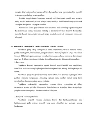 mungkin kita berkomunikasi dengan efektif. Persepsilah yang menentukan kita memilih
pesan dan mengabaikan pesan yang lain.
Semakin tinggi derajat kesamaan persepsi individu,semakin mudah dan semakin
sering mereka berkomunikasi, dan sebagai konsekuensinya semakin cenderung membentuk
kelompok budaya atau kelompok identitas.
Komunikasi adalah penyampaian suatu informasi dari seseorang kepada orang lain
dan memberikan suatu pemahaman terhadap si penerima informasi tersebut. Komunikasi
memiliki fungsi utama, yakni sebagai fungsi kendaali, motivasi, pernyataan emosi, dan
informasi
2.4 Pendekatan – Pendekatan Untuk Memahami Perilaku Individu
Pendekatan yang sering dipergunakan untuk memahami perilaku manusia adalah;
pendekatan kognitif, reinforcement, dan psikoanalitis. Berikut penjelasan ketiga pendekatan
tersebut dilihat dari; penekanannya, penyebab timbulnya perilaku, prosesnya, kepentingan
masa lalu di dalam menentukan perilaku, tingkat kesadaran, dan data yang dipergunakan.
1. Penekanan.
Pendekatan kognitif menekankan mental internal seperti berpikir dan menimbang.
Penafsiran individu tentang lingkungan dipertimbangkan lebih penting dari lingkungan itu
sendiri.
Pendekatan penguatan (reinforcement) menekankan pada peranan lingkungan dalam
perilaku manusia. Lingkungan dipandang sebagai suatu sumber stimuli yang dapat
menghasilkan dan memperkuat respon perilaku.
Pendekatan psikoanalitis menekankan peranan sistem personalitas di dalam
menentukan sesuatu perilaku. Lingkungan dipertimbangkan sepanjang hanya sebagai ego
yang berinteraksi dengannya untuk memuaskan keinginan.
2. Penyebab Timbulnya Perilaku
Pendekatan kognitif, perilaku dikatakan timbul dari ketidakseimbangan atau
ketidaksesuaian pada struktur kognitif, yang dapat dihasilkan dari persepsi tentang
lingkungan.
 