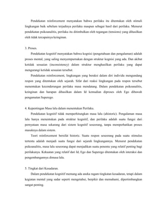Pendekatan reinforcement menyatakan bahwa perilaku itu ditentukan oleh stimuli
lingkungan baik sebelum terjadinya perilaku maupun sebagai hasil dari perilaku. Menurut
pendekatan psikoanalitis, perilaku itu ditimbulkan oleh tegangan (tensions) yang dihasilkan
oleh tidak tercapainya keinginan.
3. Proses.
Pendekatan kognitif menyatakan bahwa kognisi (pengetahuan dan pengalaman) adalah
proses mental, yang saling menyempurnakan dengan struktur kognisi yang ada. Dan akibat
ketidak sesuaian (inconsistency) dalam struktur menghasilkan perilaku yang dapat
mengurangi ketidak sesuaian tersebut.
Pendekatan reinforcement, lingkungan yang beraksi dalam diri individu mengundang
respon yang ditentukan oleh sejarah. Sifat dari reaksi lingkungan pada respon tersebut
menentukan kecenderungan perilaku masa mendatang. Dalam pendekatan psikoanalitis,
keinginan dan harapan dihasilkan dalam Id kemudian diproses oleh Ego dibawah
pengamatan Superego.
4. Kepentingan Masa lalu dalam menentukan Perilaku.
Pendekatan kognitif tidak memperhitungkan masa lalu (ahistoric). Pengalaman masa
lalu hanya menentukan pada struktur kognitif, dan perilaku adalah suatu fungsi dari
pernyataan masa sekarang dari sistem kognitif seseorang, tanpa memperhatikan proses
masuknya dalam sistem.
Teori reinforcement bersifat historic. Suatu respon seseorang pada suatu stimulus
tertentu adalah menjadi suatu fungsi dari sejarah lingkungannya. Menurut pendekatan
psikoanalitis, masa lalu seseorang dapat menjadikan suatu penentu yang relatif penting bagi
perilakunya. Kekuatan yang relatif dari Id, Ego dan Superego ditentukan oleh interaksi dan
pengembangannya dimasa lalu.
5. Tingkat dari Kesadaran.
Dalam pendekatan kognitif memang ada aneka ragam tingkatan kesadaran, tetapi dalam
kegiatan mental yang sadar seperti mengetahui, berpikir dan memahami, dipertimbangkan
sangat penting.
 
