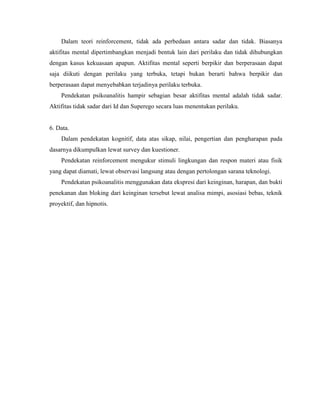 Dalam teori reinforcement, tidak ada perbedaan antara sadar dan tidak. Biasanya
aktifitas mental dipertimbangkan menjadi bentuk lain dari perilaku dan tidak dihubungkan
dengan kasus kekuasaan apapun. Aktifitas mental seperti berpikir dan berperasaan dapat
saja diikuti dengan perilaku yang terbuka, tetapi bukan berarti bahwa berpikir dan
berperasaan dapat menyebabkan terjadinya perilaku terbuka.
Pendekatan psikoanalitis hampir sebagian besar aktifitas mental adalah tidak sadar.
Aktifitas tidak sadar dari Id dan Superego secara luas menentukan perilaku.
6. Data.
Dalam pendekatan kognitif, data atas sikap, nilai, pengertian dan pengharapan pada
dasarnya dikumpulkan lewat survey dan kuestioner.
Pendekatan reinforcement mengukur stimuli lingkungan dan respon materi atau fisik
yang dapat diamati, lewat observasi langsung atau dengan pertolongan sarana teknologi.
Pendekatan psikoanalitis menggunakan data ekspresi dari keinginan, harapan, dan bukti
penekanan dan bloking dari keinginan tersebut lewat analisa mimpi, asosiasi bebas, teknik
proyektif, dan hipnotis.
 